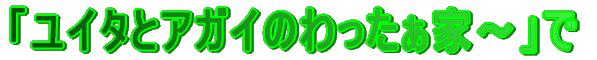 「ユイタとアガイのわったぁ家〜」